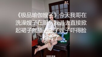 《极品瑜伽嫂子》今天我哥在洗澡嫂子在厨房我进去直接掀起裙子就插进去了嫂子吓得脸都青了