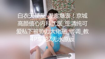 白衣天使反_差度爆表！京城高颜值心内科沈医_生清纯可爱私下被势力大佬捆_绑调_教4P车轮Z无水原版