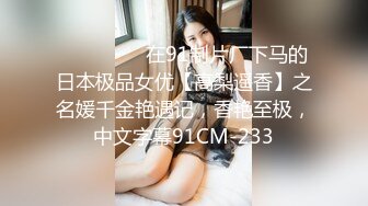 ⚫️⚫️⚫️在91制片厂下马的日本极品女优【高梨遥香】之名媛千金艳遇记，香艳至极，中文字幕91CM-233