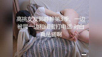 高挑女友郭静静第3季、一边被屌一边和闺蜜打电话 对白真是骚啊