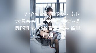 ❤️√ 全网第一美少女~【小云慢吞吞】上帝视角特写~圆圆的乳房 粉嫩逼逼 裸舞 道具自慰