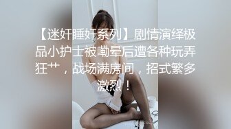 【迷奸睡奸系列】剧情演绎极品小护士被嘞晕后遭各种玩弄狂艹，战场满房间，招式繁多激烈！