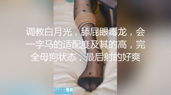 调教白月光，舔屁眼毒龙，会一字马的适配度及其的高，完全母狗状态，最后射的好爽