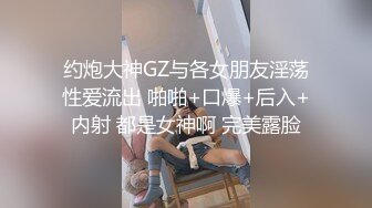 约炮大神GZ与各女朋友淫荡性爱流出 啪啪+口爆+后入+内射 都是女神啊 完美露脸