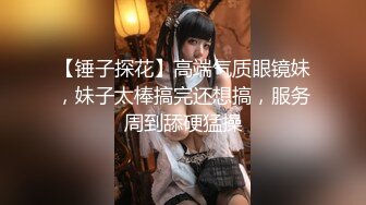 【锤子探花】高端气质眼镜妹，妹子太棒搞完还想搞，服务周到舔硬猛操