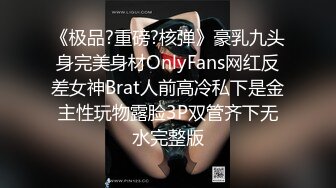 《极品?重磅?核弹》豪乳九头身完美身材OnlyFans网红反差女神Brat人前高冷私下是金主性玩物露脸3P双管齐下无水完整版