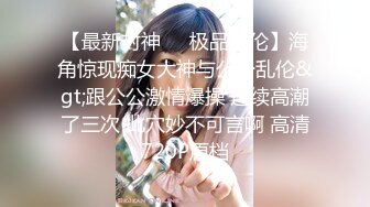 【最新封神❤️极品乱伦】海角惊现痴女大神与公公乱伦&gt;跟公公激情爆操 连续高潮了三次 此穴妙不可言啊 高清720P原档