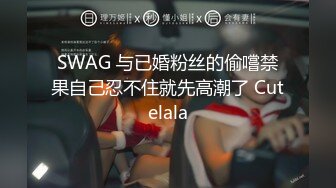 SWAG 与已婚粉丝的偷嚐禁果自己忍不住就先高潮了 Cutelala