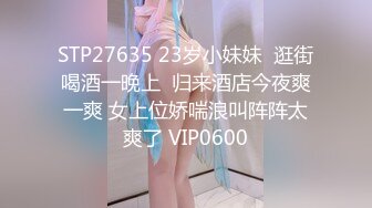 STP27635 23岁小妹妹  逛街喝酒一晚上  归来酒店今夜爽一爽 女上位娇喘浪叫阵阵太爽了 VIP0600