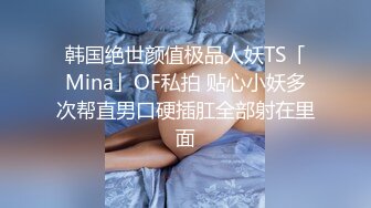 韩国绝世颜值极品人妖TS「Mina」OF私拍 贴心小妖多次帮直男口硬插肛全部射在里面