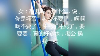  女：想要吗，要什么，说，你是坏蛋，老公不要了，啊啊啊不要了，坏死了坏死了，要要要，真的好多水，老公 操我干我