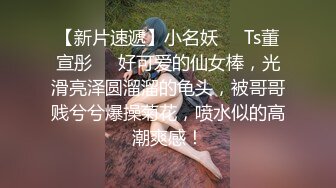 【新片速遞】小名妖❤️Ts董宣彤❤️好可爱的仙女棒，光滑亮泽圆溜溜的龟头，被哥哥贱兮兮爆操菊花，喷水似的高潮爽感！