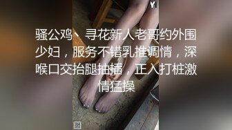 骚公鸡丶寻花新人老哥约外围少妇，服务不错乳推调情，深喉口交抬腿抽插，正入打桩激情猛操