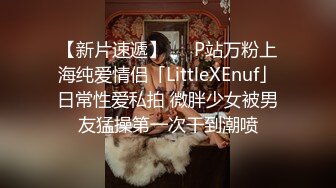 【新片速遞】   ✨P站万粉上海纯爱情侣「LittleXEnuf」日常性爱私拍 微胖少女被男友猛操第一次干到潮喷