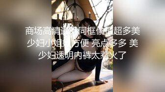 商场高清逼脸同框偸拍超多美少妇小姐姐方便 亮点多多 美少妇透明内裤太惹火了