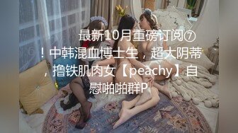 ⚫️⚫️最新10月重磅订阅⑦！中韩混血博士生，超大阴蒂，撸铁肌肉女【peachy】自慰啪啪群P