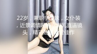 22岁，兼职学生妹，女仆装，近景调情啪啪，嫩乳直逼镜头，精彩劲爆撸管佳作