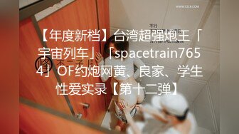 【年度新档】台湾超强炮王「宇宙列车」「spacetrain7654」OF约炮网黄、良家、学生性爱实录【第十二弹】