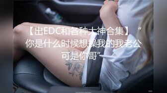 【出EDC和各种大神合集】“你是什么时候想操我的我老公可是你哥”