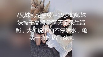 ?兄妹乱伦后续--19岁幼师妹妹被干高潮 附聊天记录生活照，大神说下面不停喷水，龟头一阵阵热浪袭来