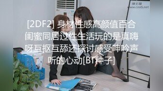 [2DF2] 身材性感高颜值百合闺蜜同居过性生活玩的是真嗨呀互抠互舔还探讨感受呻吟声听的心动[BT种子]