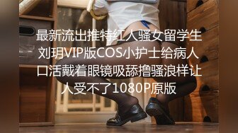 最新流出推特红人骚女留学生刘玥VIP版COS小护士给病人口活戴着眼镜吸舔撸骚浪样让人受不了1080P原版