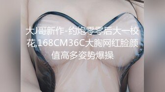 大J哥新作-约炮零零后大一校花,168CM36C大胸网红脸颜值高多姿势爆操