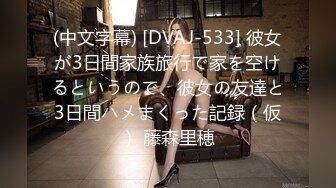 (中文字幕) [DVAJ-533] 彼女が3日間家族旅行で家を空けるというので、彼女の友達と3日間ハメまくった記録（仮） 藤森里穂