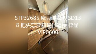 STP32685 麻豆传媒 MSD138 把失恋萝莉嘴当逼操 梓涵 VIP0600