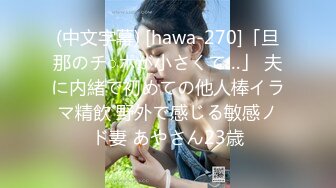 (中文字幕) [hawa-270]「旦那のチ○ポが小さくて…」 夫に内緒で初めての他人棒イラマ精飲 野外で感じる敏感ノド妻 あやさん23歳