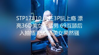 STP17810 疯狂3P玩上瘾 漂亮36D美女干猛男 69互舔后入抽插 戴眼镜美女果然骚