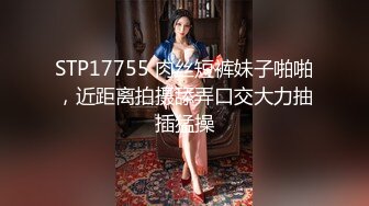 STP17755 肉丝短裤妹子啪啪，近距离拍摄舔弄口交大力抽插猛操