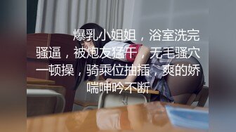 ❤️❤️爆乳小姐姐，浴室洗完骚逼，被炮友猛干，无毛骚穴一顿操，骑乘位抽插，爽的娇喘呻吟不断