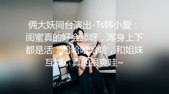 俩大妖同台演出-Ts韩小爱：闺蜜真的好会舔呀，浑身上下都是活，哈哈哈哈哈，和姐妹互操，真的很爽哇~