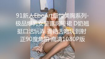 91新人EboArt盛世美胸系列-极品爆乳女警露胸短裙 D奶翘挺口活玩弄 香艳舌吻玩到射 正90度角拍 高清1080P版