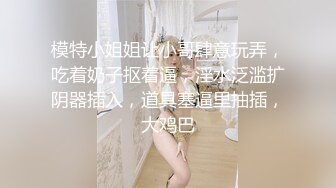 模特小姐姐让小哥肆意玩弄，吃着奶子抠着逼，淫水泛滥扩阴器插入，道具塞逼里抽插，大鸡巴