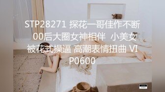 STP28271 探花一哥佳作不断  00后大圈女神相伴  小美女被花式操逼 高潮表情扭曲 VIP0600