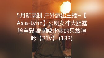 5月新录制 户外露出主播~【Asia-Lynn】公厕女神大胆露脸自慰 高潮喷水爽的只敢呻吟【21v】 (133)