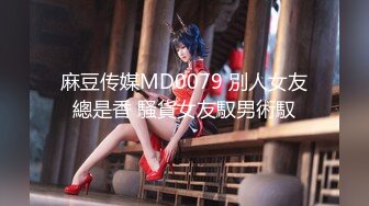 麻豆传媒MD0079 別人女友總是香 騷貨女友馭男術馭