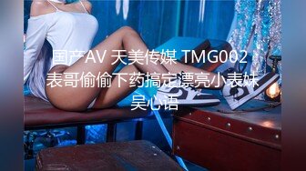 国产AV 天美传媒 TMG002 表哥偷偷下药搞定漂亮小表妹 吴心语