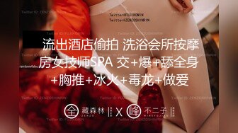  流出酒店偷拍 洗浴会所按摩房女技师SPA 交+爆+舔全身+胸推+冰火+毒龙+做爱